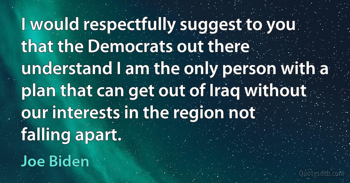 I would respectfully suggest to you that the Democrats out there understand I am the only person with a plan that can get out of Iraq without our interests in the region not falling apart. (Joe Biden)