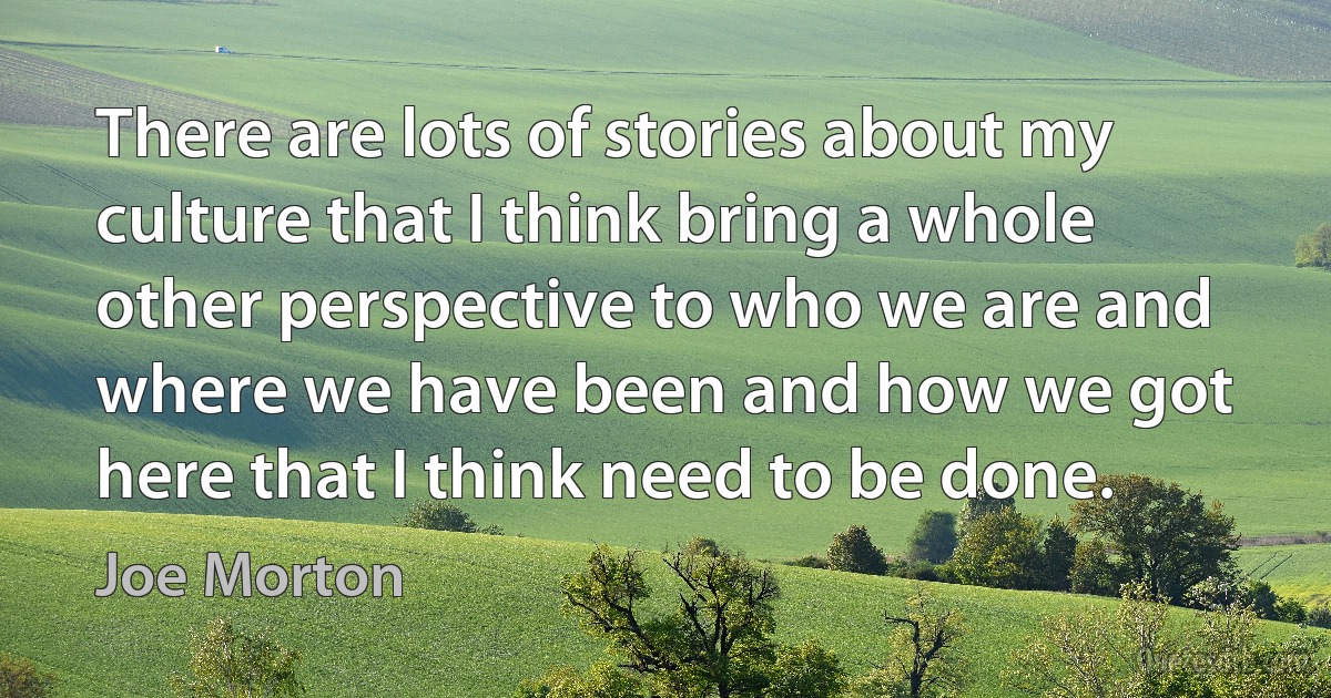 There are lots of stories about my culture that I think bring a whole other perspective to who we are and where we have been and how we got here that I think need to be done. (Joe Morton)