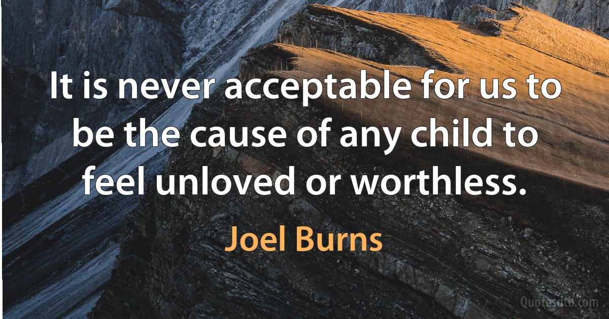 It is never acceptable for us to be the cause of any child to feel unloved or worthless. (Joel Burns)