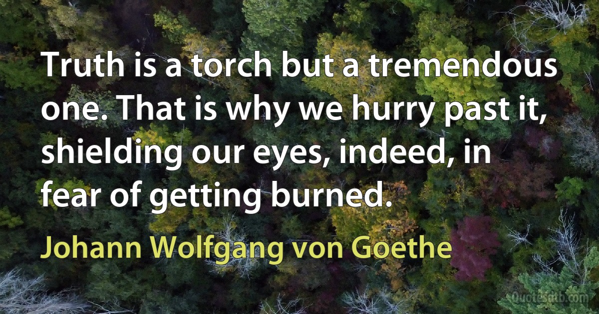 Truth is a torch but a tremendous one. That is why we hurry past it, shielding our eyes, indeed, in fear of getting burned. (Johann Wolfgang von Goethe)