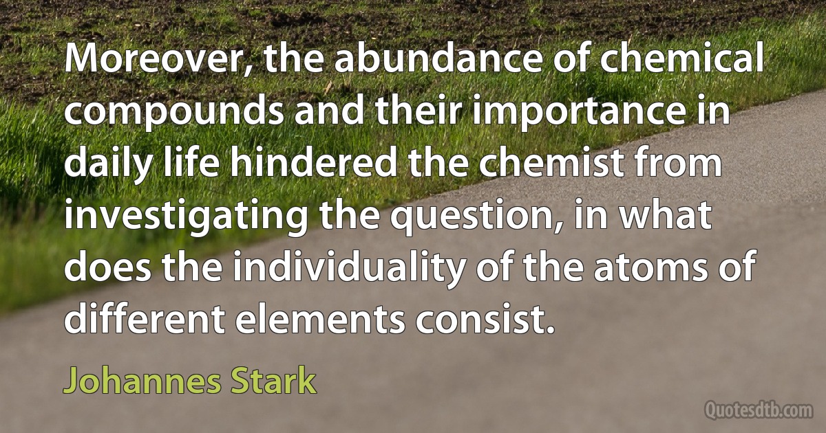 Moreover, the abundance of chemical compounds and their importance in daily life hindered the chemist from investigating the question, in what does the individuality of the atoms of different elements consist. (Johannes Stark)