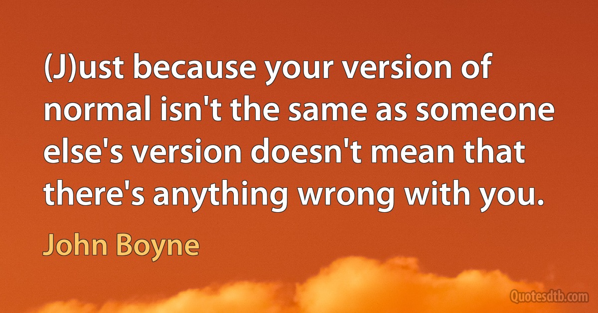 (J)ust because your version of normal isn't the same as someone else's version doesn't mean that there's anything wrong with you. (John Boyne)