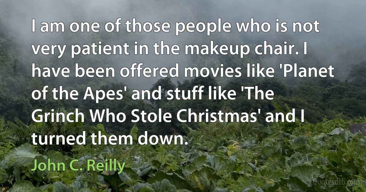 I am one of those people who is not very patient in the makeup chair. I have been offered movies like 'Planet of the Apes' and stuff like 'The Grinch Who Stole Christmas' and I turned them down. (John C. Reilly)