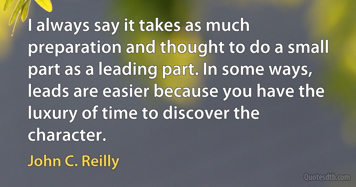 I always say it takes as much preparation and thought to do a small part as a leading part. In some ways, leads are easier because you have the luxury of time to discover the character. (John C. Reilly)