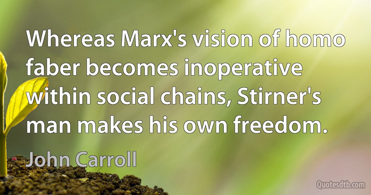 Whereas Marx's vision of homo faber becomes inoperative within social chains, Stirner's man makes his own freedom. (John Carroll)