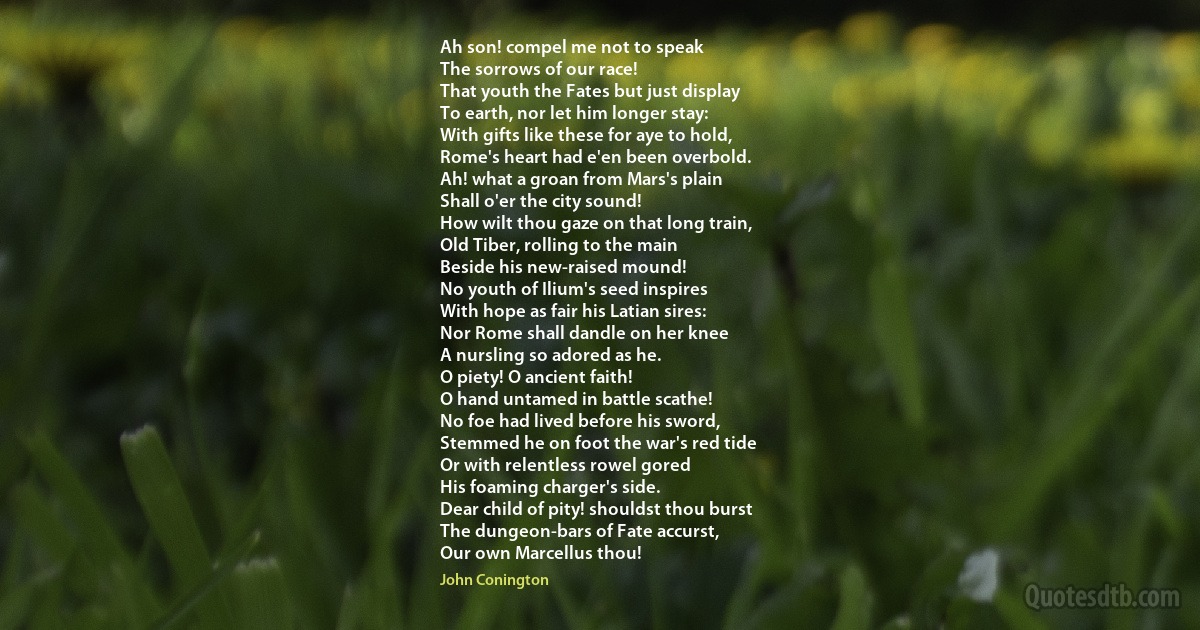 Ah son! compel me not to speak
The sorrows of our race!
That youth the Fates but just display
To earth, nor let him longer stay:
With gifts like these for aye to hold,
Rome's heart had e'en been overbold.
Ah! what a groan from Mars's plain
Shall o'er the city sound!
How wilt thou gaze on that long train,
Old Tiber, rolling to the main
Beside his new-raised mound!
No youth of Ilium's seed inspires
With hope as fair his Latian sires:
Nor Rome shall dandle on her knee
A nursling so adored as he.
O piety! O ancient faith!
O hand untamed in battle scathe!
No foe had lived before his sword,
Stemmed he on foot the war's red tide
Or with relentless rowel gored
His foaming charger's side.
Dear child of pity! shouldst thou burst
The dungeon-bars of Fate accurst,
Our own Marcellus thou! (John Conington)
