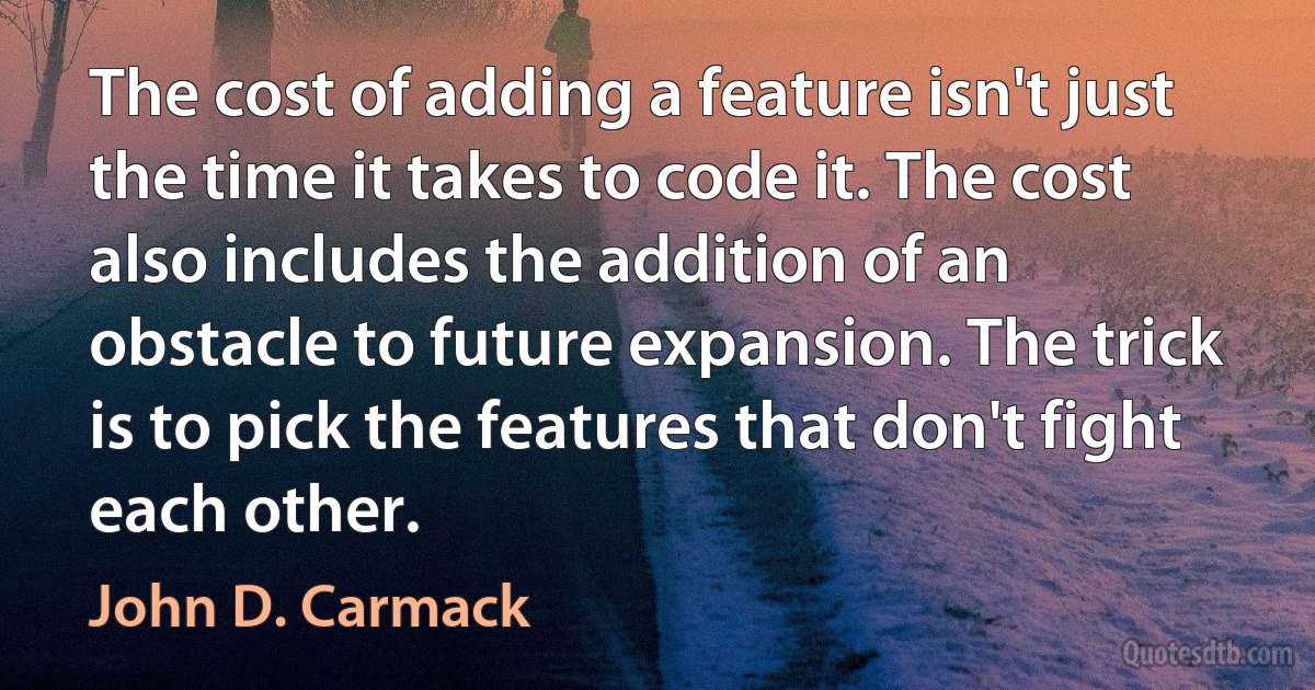 The cost of adding a feature isn't just the time it takes to code it. The cost also includes the addition of an obstacle to future expansion. The trick is to pick the features that don't fight each other. (John D. Carmack)