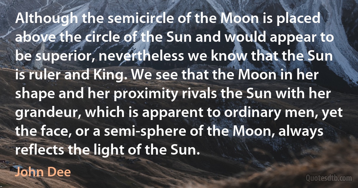 Although the semicircle of the Moon is placed above the circle of the Sun and would appear to be superior, nevertheless we know that the Sun is ruler and King. We see that the Moon in her shape and her proximity rivals the Sun with her grandeur, which is apparent to ordinary men, yet the face, or a semi-sphere of the Moon, always reflects the light of the Sun. (John Dee)