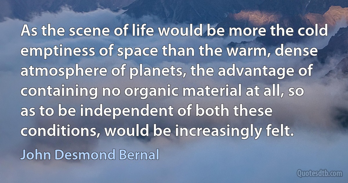 As the scene of life would be more the cold emptiness of space than the warm, dense atmosphere of planets, the advantage of containing no organic material at all, so as to be independent of both these conditions, would be increasingly felt. (John Desmond Bernal)