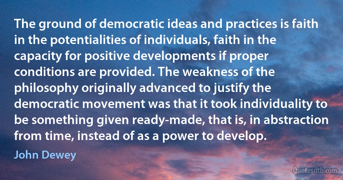 The ground of democratic ideas and practices is faith in the potentialities of individuals, faith in the capacity for positive developments if proper conditions are provided. The weakness of the philosophy originally advanced to justify the democratic movement was that it took individuality to be something given ready-made, that is, in abstraction from time, instead of as a power to develop. (John Dewey)