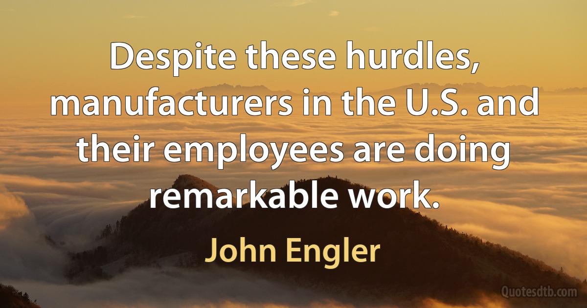 Despite these hurdles, manufacturers in the U.S. and their employees are doing remarkable work. (John Engler)