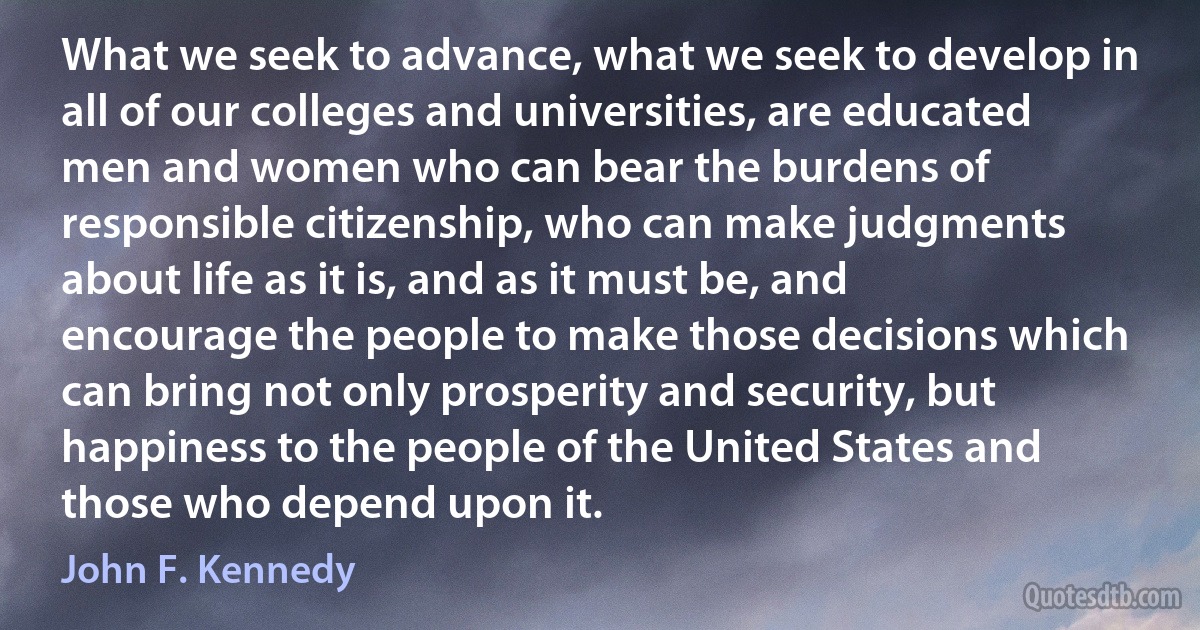 What we seek to advance, what we seek to develop in all of our colleges and universities, are educated men and women who can bear the burdens of responsible citizenship, who can make judgments about life as it is, and as it must be, and encourage the people to make those decisions which can bring not only prosperity and security, but happiness to the people of the United States and those who depend upon it. (John F. Kennedy)