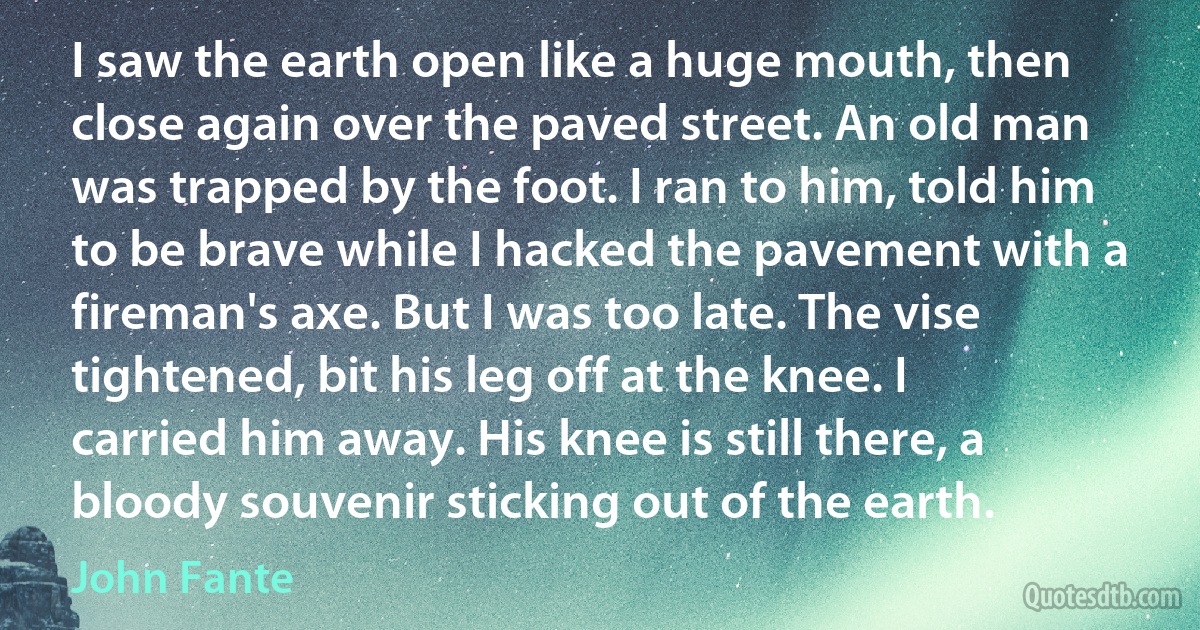 I saw the earth open like a huge mouth, then close again over the paved street. An old man was trapped by the foot. I ran to him, told him to be brave while I hacked the pavement with a fireman's axe. But I was too late. The vise tightened, bit his leg off at the knee. I carried him away. His knee is still there, a bloody souvenir sticking out of the earth. (John Fante)