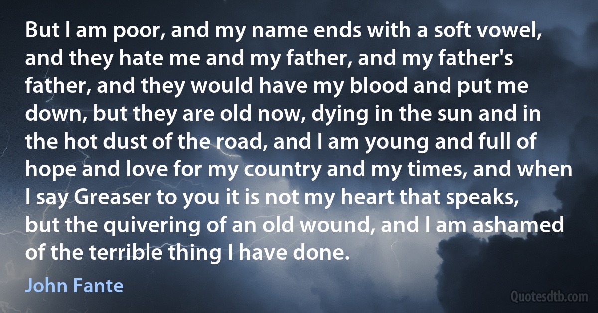 But I am poor, and my name ends with a soft vowel, and they hate me and my father, and my father's father, and they would have my blood and put me down, but they are old now, dying in the sun and in the hot dust of the road, and I am young and full of hope and love for my country and my times, and when I say Greaser to you it is not my heart that speaks, but the quivering of an old wound, and I am ashamed of the terrible thing I have done. (John Fante)