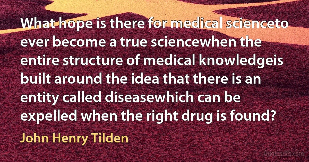 What hope is there for medical scienceto ever become a true sciencewhen the entire structure of medical knowledgeis built around the idea that there is an entity called diseasewhich can be expelled when the right drug is found? (John Henry Tilden)