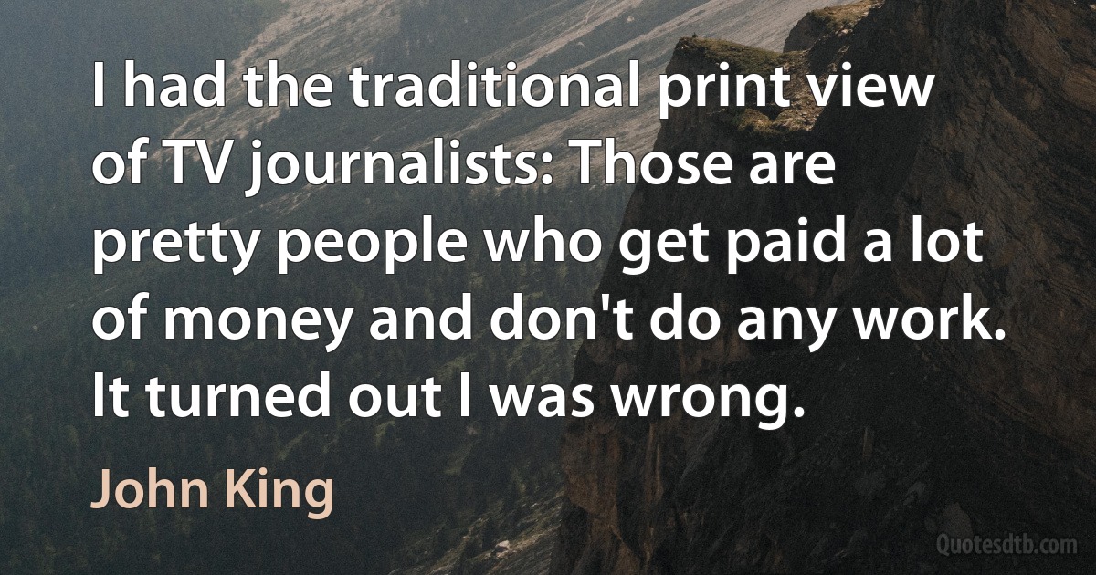 I had the traditional print view of TV journalists: Those are pretty people who get paid a lot of money and don't do any work. It turned out I was wrong. (John King)