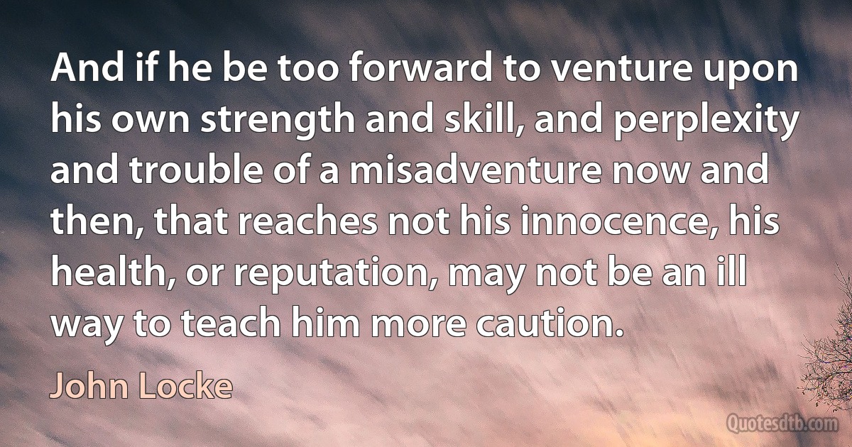 And if he be too forward to venture upon his own strength and skill, and perplexity and trouble of a misadventure now and then, that reaches not his innocence, his health, or reputation, may not be an ill way to teach him more caution. (John Locke)