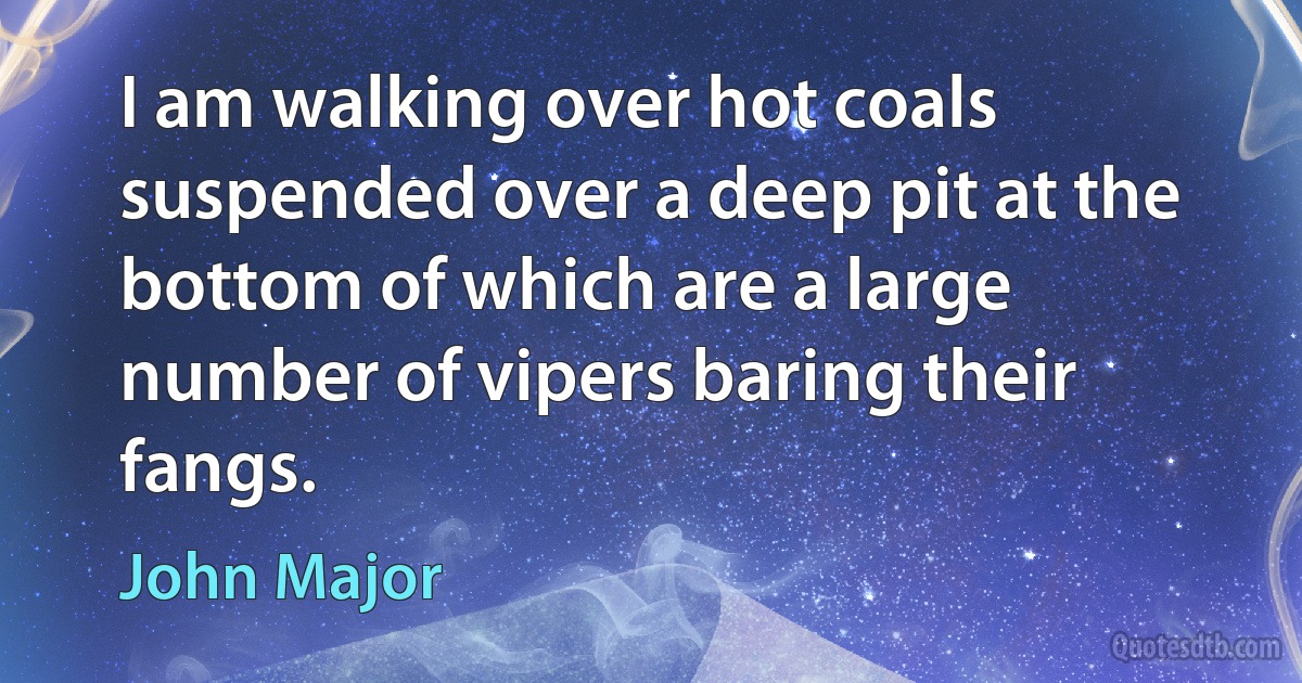 I am walking over hot coals suspended over a deep pit at the bottom of which are a large number of vipers baring their fangs. (John Major)