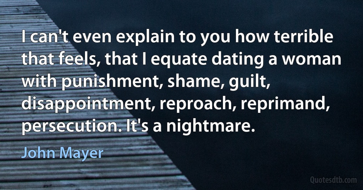 I can't even explain to you how terrible that feels, that I equate dating a woman with punishment, shame, guilt, disappointment, reproach, reprimand, persecution. It's a nightmare. (John Mayer)