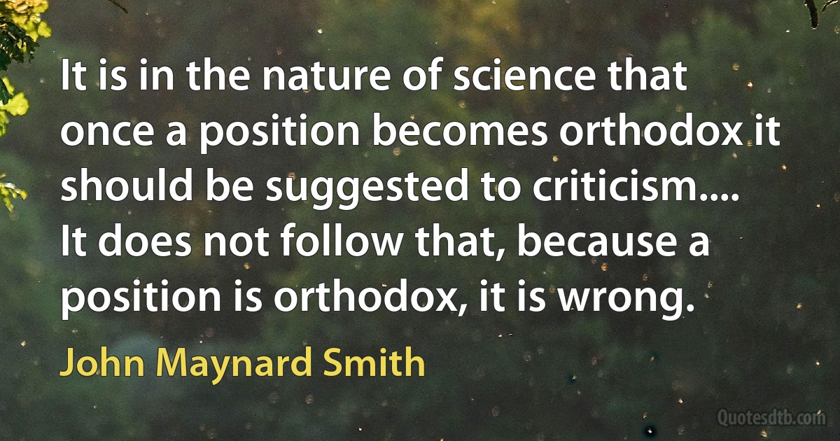 It is in the nature of science that once a position becomes orthodox it should be suggested to criticism.... It does not follow that, because a position is orthodox, it is wrong. (John Maynard Smith)