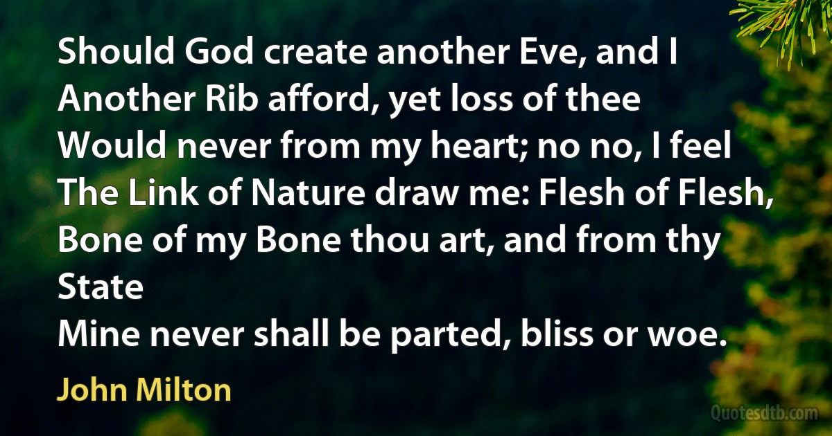 Should God create another Eve, and I
Another Rib afford, yet loss of thee
Would never from my heart; no no, I feel
The Link of Nature draw me: Flesh of Flesh,
Bone of my Bone thou art, and from thy State
Mine never shall be parted, bliss or woe. (John Milton)