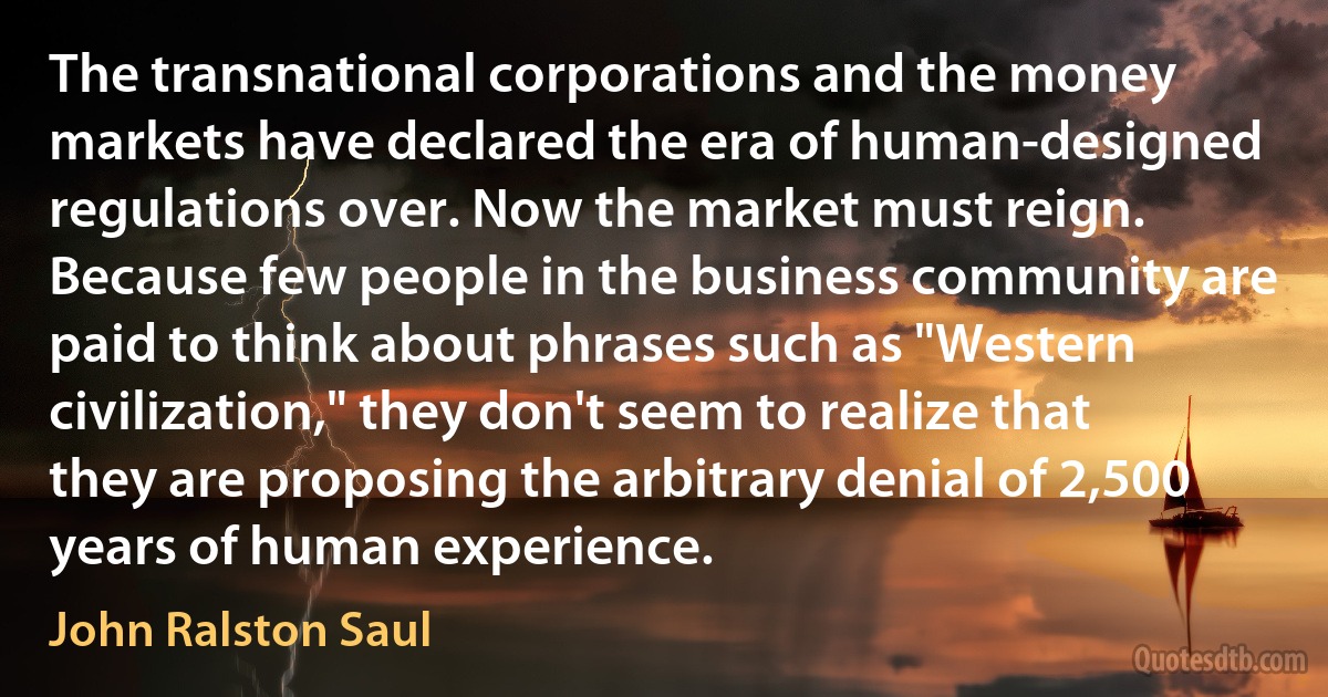 The transnational corporations and the money markets have declared the era of human-designed regulations over. Now the market must reign. Because few people in the business community are paid to think about phrases such as "Western civilization," they don't seem to realize that they are proposing the arbitrary denial of 2,500 years of human experience. (John Ralston Saul)