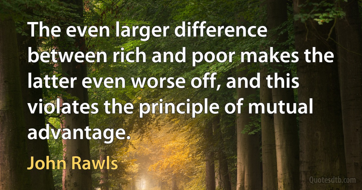 The even larger difference between rich and poor makes the latter even worse off, and this violates the principle of mutual advantage. (John Rawls)