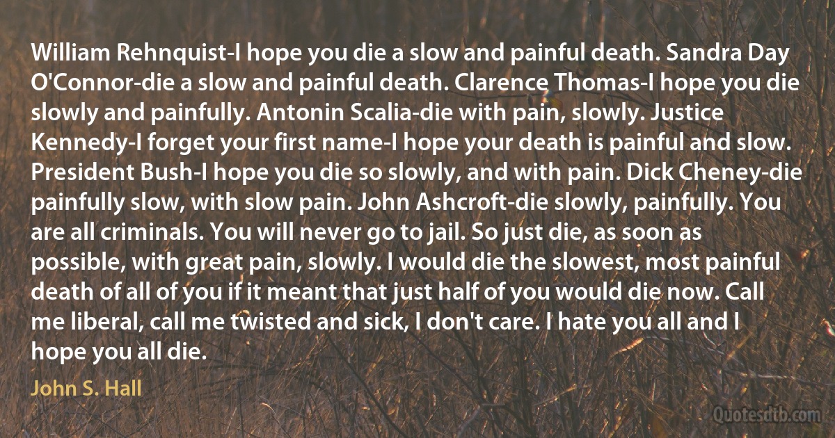 William Rehnquist-I hope you die a slow and painful death. Sandra Day O'Connor-die a slow and painful death. Clarence Thomas-I hope you die slowly and painfully. Antonin Scalia-die with pain, slowly. Justice Kennedy-I forget your first name-I hope your death is painful and slow. President Bush-I hope you die so slowly, and with pain. Dick Cheney-die painfully slow, with slow pain. John Ashcroft-die slowly, painfully. You are all criminals. You will never go to jail. So just die, as soon as possible, with great pain, slowly. I would die the slowest, most painful death of all of you if it meant that just half of you would die now. Call me liberal, call me twisted and sick, I don't care. I hate you all and I hope you all die. (John S. Hall)