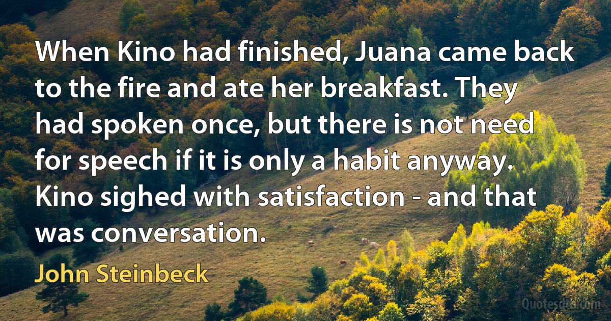 When Kino had finished, Juana came back to the fire and ate her breakfast. They had spoken once, but there is not need for speech if it is only a habit anyway. Kino sighed with satisfaction - and that was conversation. (John Steinbeck)