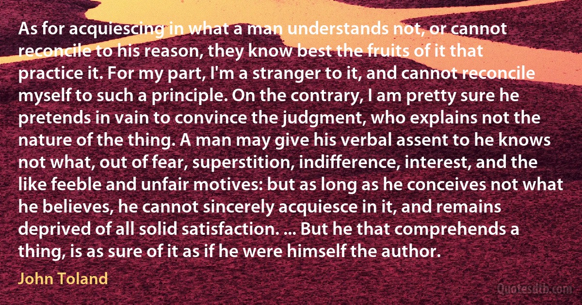 As for acquiescing in what a man understands not, or cannot reconcile to his reason, they know best the fruits of it that practice it. For my part, I'm a stranger to it, and cannot reconcile myself to such a principle. On the contrary, I am pretty sure he pretends in vain to convince the judgment, who explains not the nature of the thing. A man may give his verbal assent to he knows not what, out of fear, superstition, indifference, interest, and the like feeble and unfair motives: but as long as he conceives not what he believes, he cannot sincerely acquiesce in it, and remains deprived of all solid satisfaction. ... But he that comprehends a thing, is as sure of it as if he were himself the author. (John Toland)