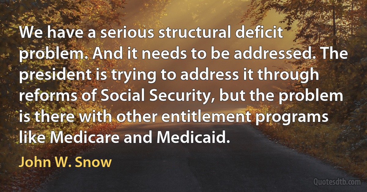 We have a serious structural deficit problem. And it needs to be addressed. The president is trying to address it through reforms of Social Security, but the problem is there with other entitlement programs like Medicare and Medicaid. (John W. Snow)