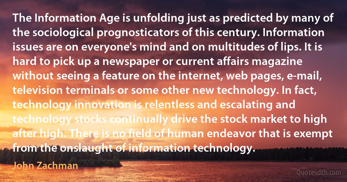 The Information Age is unfolding just as predicted by many of the sociological prognosticators of this century. Information issues are on everyone's mind and on multitudes of lips. It is hard to pick up a newspaper or current affairs magazine without seeing a feature on the internet, web pages, e-mail, television terminals or some other new technology. In fact, technology innovation is relentless and escalating and technology stocks continually drive the stock market to high after high. There is no field of human endeavor that is exempt from the onslaught of information technology. (John Zachman)