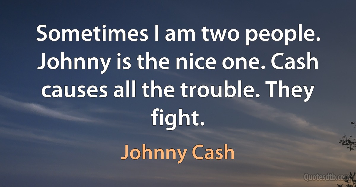 Sometimes I am two people. Johnny is the nice one. Cash causes all the trouble. They fight. (Johnny Cash)