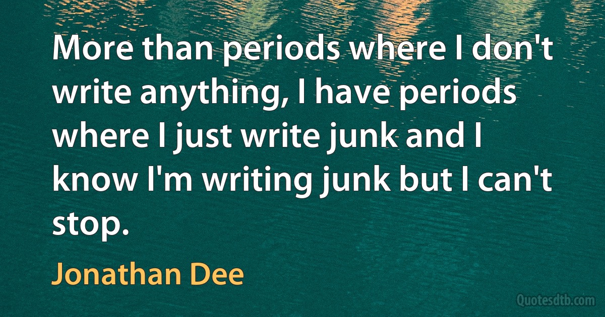 More than periods where I don't write anything, I have periods where I just write junk and I know I'm writing junk but I can't stop. (Jonathan Dee)