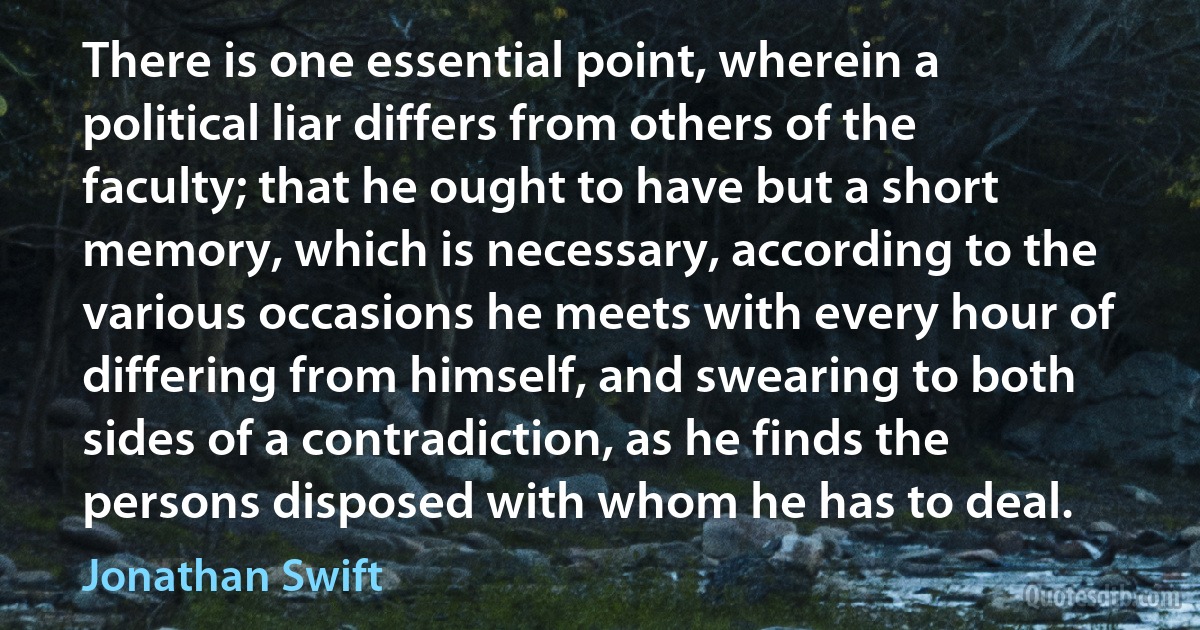 There is one essential point, wherein a political liar differs from others of the faculty; that he ought to have but a short memory, which is necessary, according to the various occasions he meets with every hour of differing from himself, and swearing to both sides of a contradiction, as he finds the persons disposed with whom he has to deal. (Jonathan Swift)