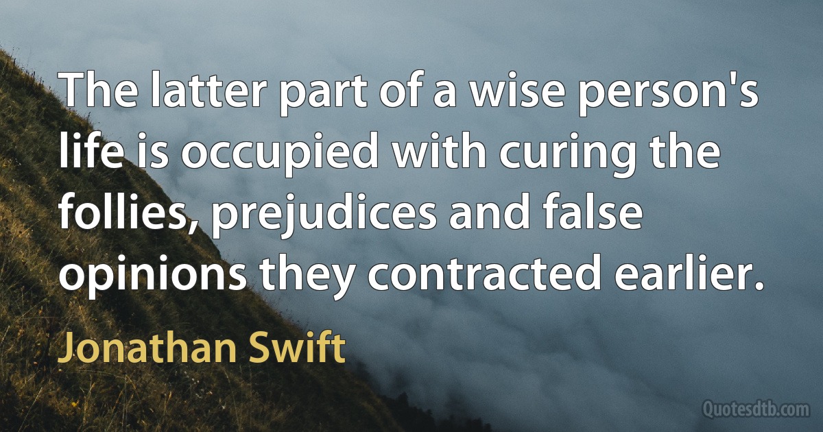 The latter part of a wise person's life is occupied with curing the follies, prejudices and false opinions they contracted earlier. (Jonathan Swift)