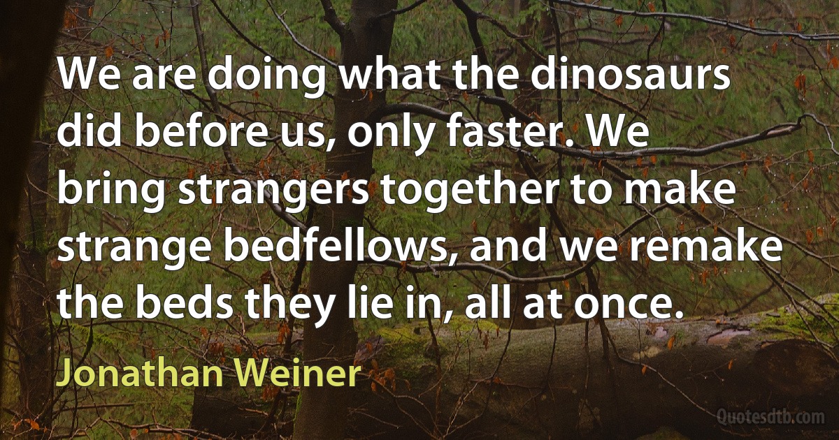 We are doing what the dinosaurs did before us, only faster. We bring strangers together to make strange bedfellows, and we remake the beds they lie in, all at once. (Jonathan Weiner)