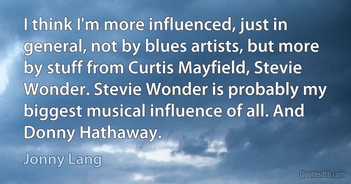 I think I'm more influenced, just in general, not by blues artists, but more by stuff from Curtis Mayfield, Stevie Wonder. Stevie Wonder is probably my biggest musical influence of all. And Donny Hathaway. (Jonny Lang)