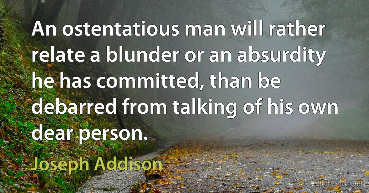 An ostentatious man will rather relate a blunder or an absurdity he has committed, than be debarred from talking of his own dear person. (Joseph Addison)