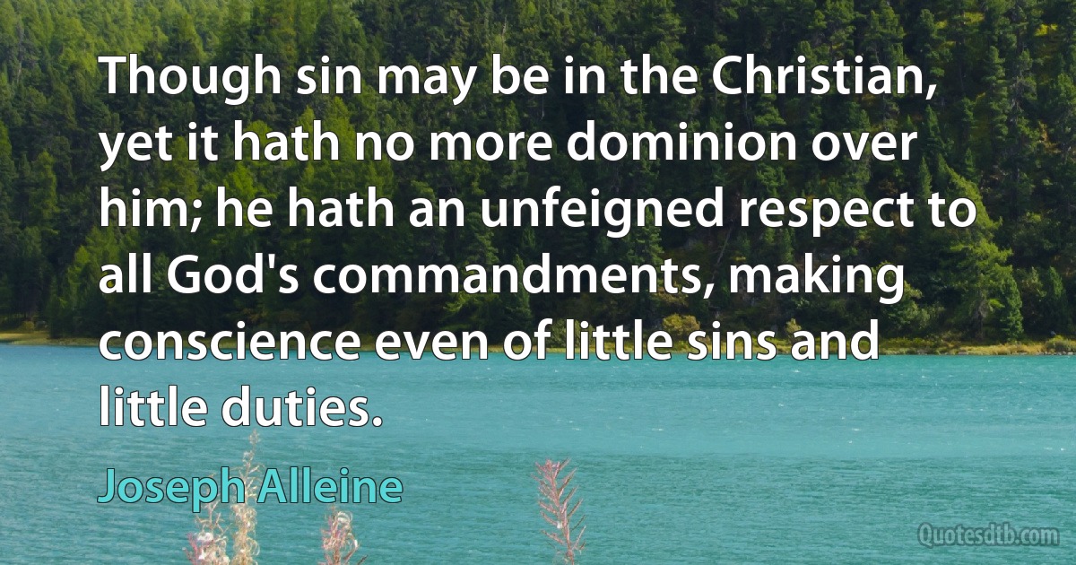 Though sin may be in the Christian, yet it hath no more dominion over him; he hath an unfeigned respect to all God's commandments, making conscience even of little sins and little duties. (Joseph Alleine)