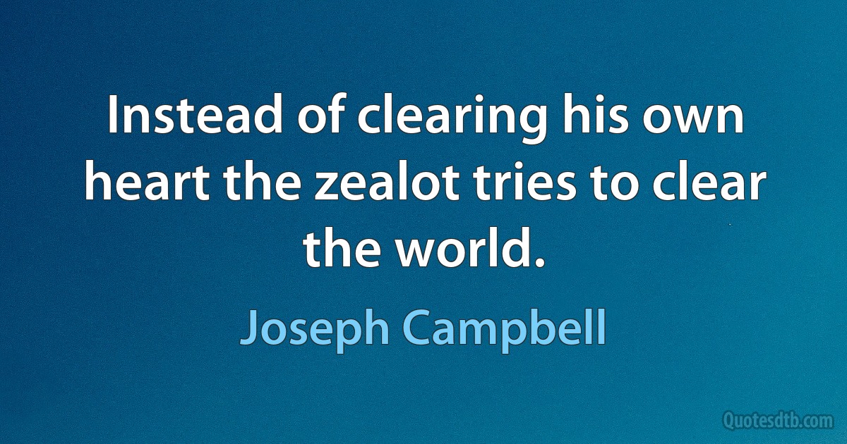 Instead of clearing his own heart the zealot tries to clear the world. (Joseph Campbell)