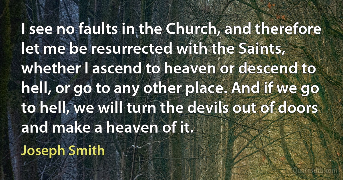 I see no faults in the Church, and therefore let me be resurrected with the Saints, whether I ascend to heaven or descend to hell, or go to any other place. And if we go to hell, we will turn the devils out of doors and make a heaven of it. (Joseph Smith)