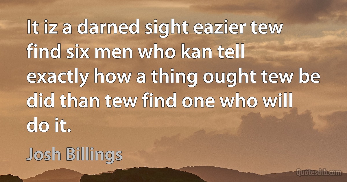 It iz a darned sight eazier tew find six men who kan tell exactly how a thing ought tew be did than tew find one who will do it. (Josh Billings)