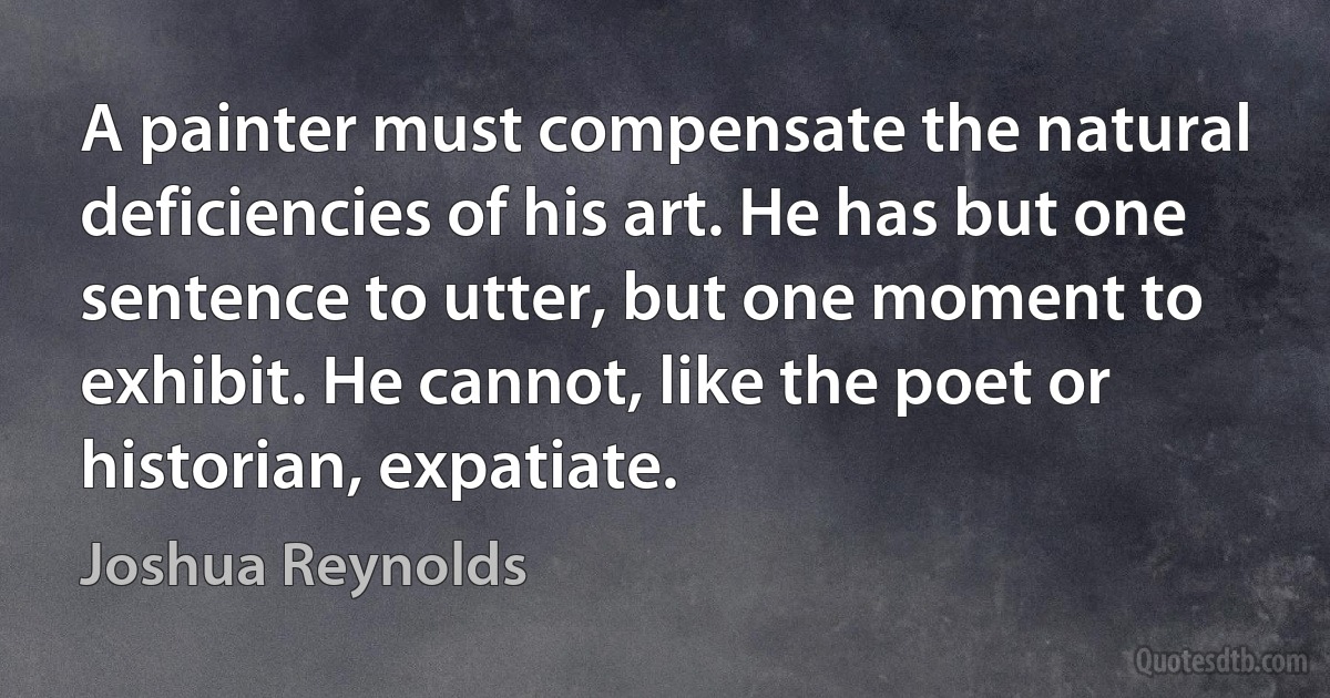 A painter must compensate the natural deficiencies of his art. He has but one sentence to utter, but one moment to exhibit. He cannot, like the poet or historian, expatiate. (Joshua Reynolds)