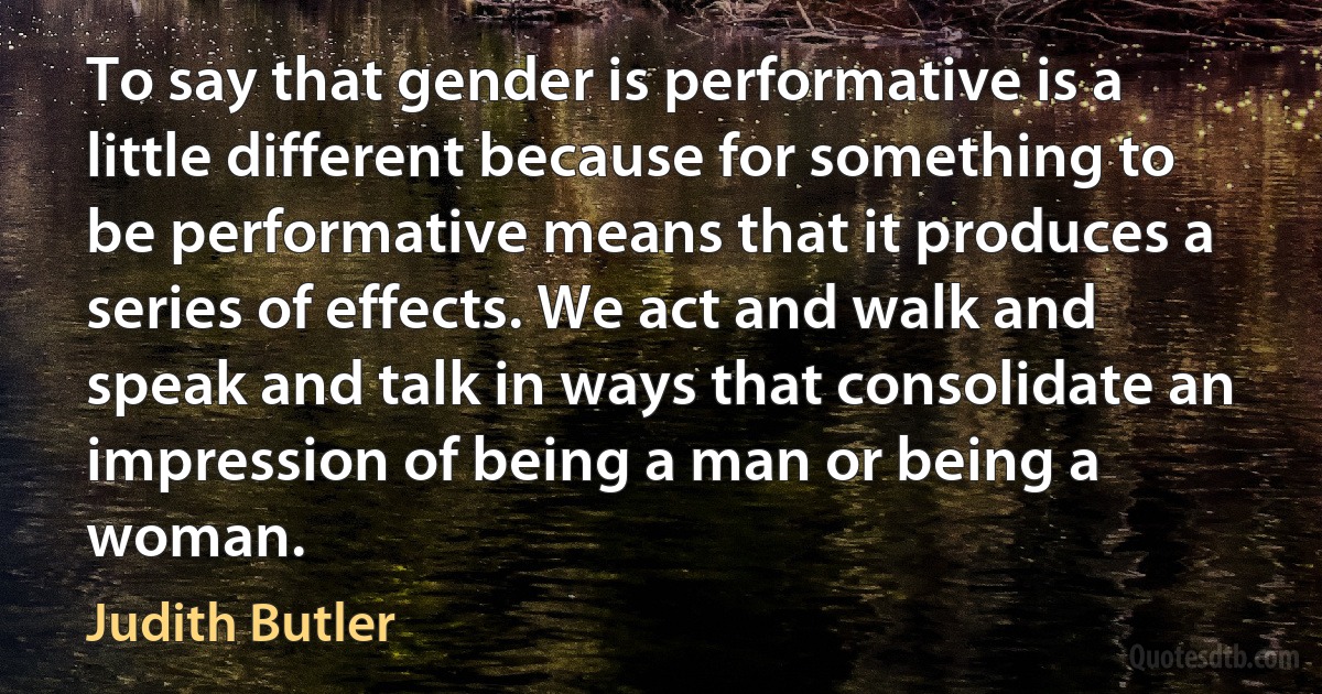 To say that gender is performative is a little different because for something to be performative means that it produces a series of effects. We act and walk and speak and talk in ways that consolidate an impression of being a man or being a woman. (Judith Butler)