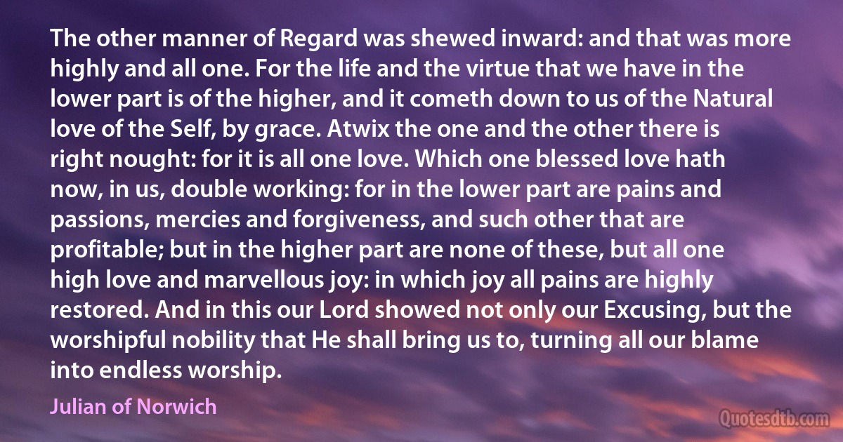 The other manner of Regard was shewed inward: and that was more highly and all one. For the life and the virtue that we have in the lower part is of the higher, and it cometh down to us of the Natural love of the Self, by grace. Atwix the one and the other there is right nought: for it is all one love. Which one blessed love hath now, in us, double working: for in the lower part are pains and passions, mercies and forgiveness, and such other that are profitable; but in the higher part are none of these, but all one high love and marvellous joy: in which joy all pains are highly restored. And in this our Lord showed not only our Excusing, but the worshipful nobility that He shall bring us to, turning all our blame into endless worship. (Julian of Norwich)