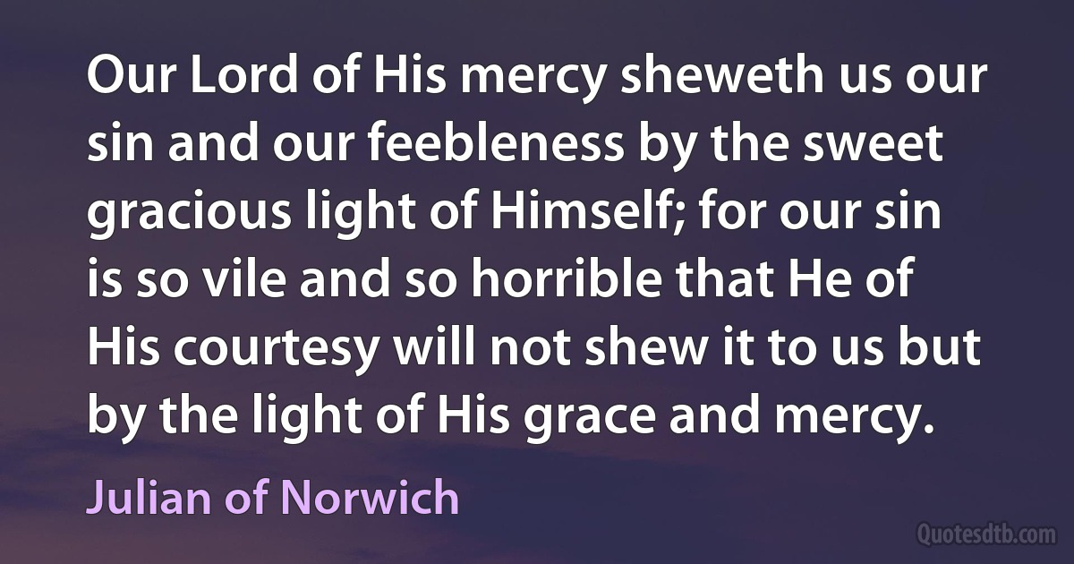 Our Lord of His mercy sheweth us our sin and our feebleness by the sweet gracious light of Himself; for our sin is so vile and so horrible that He of His courtesy will not shew it to us but by the light of His grace and mercy. (Julian of Norwich)