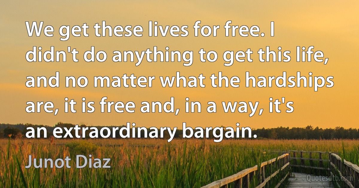 We get these lives for free. I didn't do anything to get this life, and no matter what the hardships are, it is free and, in a way, it's an extraordinary bargain. (Junot Diaz)