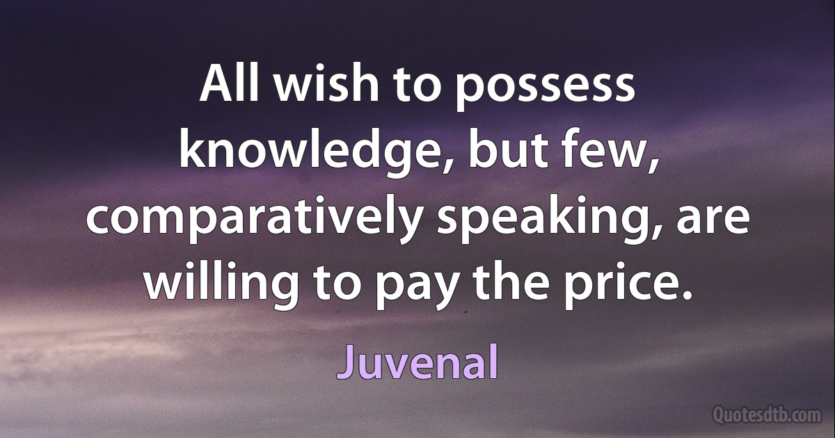 All wish to possess knowledge, but few, comparatively speaking, are willing to pay the price. (Juvenal)