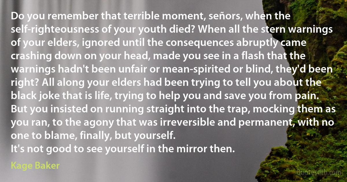 Do you remember that terrible moment, señors, when the self-righteousness of your youth died? When all the stern warnings of your elders, ignored until the consequences abruptly came crashing down on your head, made you see in a flash that the warnings hadn't been unfair or mean-spirited or blind, they'd been right? All along your elders had been trying to tell you about the black joke that is life, trying to help you and save you from pain. But you insisted on running straight into the trap, mocking them as you ran, to the agony that was irreversible and permanent, with no one to blame, finally, but yourself.
It's not good to see yourself in the mirror then. (Kage Baker)